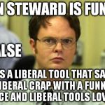 Dwight shrute | JON STEWARD IS FUNNY; FALSE; HE'S A LIBERAL TOOL THAT SAYS LIBERAL CRAP WITH A FUNNY VOICE AND LIBERAL TOOLS LOVE IT | image tagged in dwight shrute | made w/ Imgflip meme maker