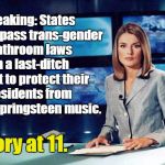 The law of unintended consequence is supreme. | Breaking: States rush to pass trans-gender bathroom laws in a last-ditch effort to protect their residents from Bruce Springsteen music. Story at 11. | image tagged in news reader,memes,transgender | made w/ Imgflip meme maker