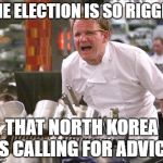 Chef Ramsay | THE ELECTION IS SO RIGGED; THAT NORTH KOREA IS CALLING FOR ADVICE | image tagged in chef ramsay | made w/ Imgflip meme maker