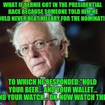 Probably still got something else in his pockets ;-) | WHAT IF BERNIE GOT IN THE PRESIDENTIAL RACE BECAUSE SOMEONE TOLD HIM HE COULD NEVER BEAT HILLARY FOR THE NOMINATION; TO WHICH HE RESPONDED:"HOLD YOUR BEER... AND YOUR WALLET... AND YOUR WATCH... OK, NOW WATCH THIS" | image tagged in that moment when bernie,memes | made w/ Imgflip meme maker