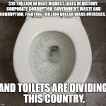 Toliet | $19 TRILLION IN DEBT. HIGHEST TAXES IN HISTORY. CORPORATE CORRUPTION. GOVERNMENT WASTE AND CORRUPTION, FIGHTING TRILLION DOLLAR WARS OVERSEAS... AND TOILETS ARE DIVIDING THIS COUNTRY. | image tagged in toliet | made w/ Imgflip meme maker