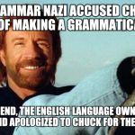 Chuck still roundhouse kicked the English language for sloppiness, and the grammar nazi for being a nazi.  | A GRAMMAR NAZI ACCUSED CHUCK NORRIS OF MAKING A GRAMMATICAL ERROR; IN THE END, THE ENGLISH LANGUAGE OWNED THE MISTAKE AND APOLOGIZED TO CHUCK FOR THE CONFUSION | image tagged in chuck norris | made w/ Imgflip meme maker