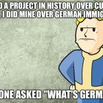 Dissapointed Vault Boy  | WE DID A PROJECT IN HISTORY OVER CURRENT EVENTS, I DID MINE OVER GERMAN IMMIGRATION; SOMEONE ASKED "WHAT'S GERMANY?" | image tagged in dissapointed vault boy | made w/ Imgflip meme maker