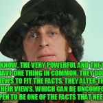 The Doctor's Prescription | YOU KNOW, THE VERY POWERFUL AND THE VERY STUPID HAVE ONE THING IN COMMON. THEY DON'T ALTER THEIR VIEWS TO FIT THE FACTS. THEY ALTER THE FACTS TO FIT THEIR VIEWS. WHICH CAN BE UNCOMFORTABLE IF YOU HAPPEN TO BE ONE OF THE FACTS THAT NEED ALTERING. | image tagged in 4th doctor,memes,funny memes,political meme,political,funny | made w/ Imgflip meme maker