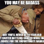 Jimmy Carter Habitat for Humanity | YOU MAY BE BADASS; BUT YOU'LL NEVER BE 91-YEAR OLD JIMMY CARTER BATTLING CANCER WHILE MAKING A HOUSE FOR THE UNFORTUNATE BADASS | image tagged in jimmy carter habitat for humanity | made w/ Imgflip meme maker