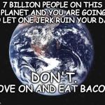 The world | 7 BILLION PEOPLE ON THIS PLANET AND YOU ARE GOING TO LET ONE JERK RUIN YOUR DAY? DON'T. MOVE ON AND EAT BACON. | image tagged in the world | made w/ Imgflip meme maker