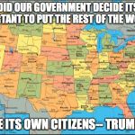 map of United States | WHEN DID OUR GOVERNMENT DECIDE ITS MORE IMPORTANT TO PUT THE REST OF THE WORLD ... BEFORE ITS OWN CITIZENS-- TRUMP 2016 | image tagged in map of united states | made w/ Imgflip meme maker