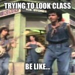 come on eileen | TRYING TO LOOK CLASS; BE LIKE... | image tagged in come on eileen | made w/ Imgflip meme maker
