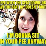 See what happens when I got nothin'... | PEE WITH THE SEAT DOWN, OR LEAVE THE SEAT UP, DOESN'T MATTER; I'M GONNA SIT IN YOUR PEE ANYWAY. | image tagged in overly attached girlfriend | made w/ Imgflip meme maker