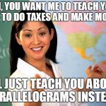Schools these days... | OH, YOU WANT ME TO TEACH YOU HOW TO DO TAXES AND MAKE MONEY? I'LL JUST TEACH YOU ABOUT PARALLELOGRAMS INSTEAD. | image tagged in unhelpful highschool teacher | made w/ Imgflip meme maker