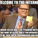 The Innernette: Over 100 websites on one CD-ROM! | WELCOME TO THE INTERNET; WHERE HITLER BUILT THE PYRAMIDS WITH HIS ARMY OF ALIENS AND IF YOU DISAGREE WITH ME THEN YOU'RE BRAINWASHED AND CRAZY. | image tagged in who's line is it anyway | made w/ Imgflip meme maker