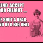 Lady Thoughts | SEND 
ACCEPT YOUR FREIGHT .... I'VE SHOT A BEAR. 
KIND OF A BIG DEAL | image tagged in lady thoughts | made w/ Imgflip meme maker