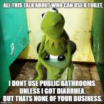 Kermit Public Toilet | ALL THIS TALK ABOUT WHO CAN USE A TOILET, I DONT USE PUBLIC BATHROOMS. UNLESS I GOT DIARRHEA. BUT THATS NONE OF YOUR BUSINESS. | image tagged in kermit public toilet | made w/ Imgflip meme maker