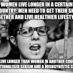 Feminist | WOMEN LIVE LONGER IN A CERTAIN COUNTRY: MEN NEED TO GET THEIR SHIT TOGETHER AND LIVE HEALTHIER LIFESTYLES. MEN LIVE LONGER THAN WOMEN IN ANOTHER COUNTRY: INSTITUTIONALISED SEXISM AND A MISOGYNISTIC CULTURE!! | image tagged in feminist | made w/ Imgflip meme maker