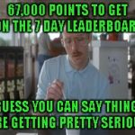 Back when I first started, 60,000 + points was the "TOP" of the leaderboard. | 67,000 POINTS TO GET ON THE 7 DAY LEADERBOARD; I GUESS YOU CAN SAY THINGS ARE GETTING PRETTY SERIOUS | image tagged in memes,so i guess you can say things are getting pretty serious | made w/ Imgflip meme maker