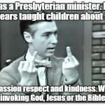 Angry Mr. Rogers | Was a Presbyterian minister. For 40 years taught children about love, compassion respect and kindness. Without invoking God, Jesus or the Bible. | image tagged in angry mr rogers | made w/ Imgflip meme maker