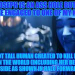 halo | I KNOW JOSEPH IS AN ASS HOLE BUT I WOULD RATHER BE ENGAGED TO ONE OF MY KIND NOT.. A SEVEN FOOT TALL HUMAN CREATED TO KILL EVERYTHING EVIL IN THE WORLD (INCLUDING HER BECAUSE SHE HAS A BAD SIDE AS SHOWN IN HALO FORWARD UNTO DAWN) | image tagged in halo | made w/ Imgflip meme maker