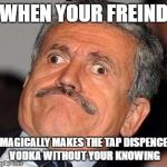 Nerp Derp  | WHEN YOUR FREIND; MAGICALLY MAKES THE TAP DISPENCE VODKA WITHOUT YOUR KNOWING | image tagged in nerp derp | made w/ Imgflip meme maker