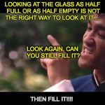 bruce lee | LOOKING AT THE GLASS AS HALF FULL OR AS HALF EMPTY IS NOT THE RIGHT WAY TO LOOK AT IT.... LOOK AGAIN. CAN YOU STILL FILL IT? THEN FILL IT!!!! | image tagged in bruce lee | made w/ Imgflip meme maker