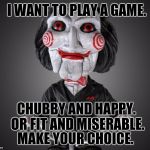 Adulting..... | I WANT TO PLAY A GAME. CHUBBY AND HAPPY. OR FIT AND MISERABLE. MAKE YOUR CHOICE. | image tagged in saw puppet | made w/ Imgflip meme maker