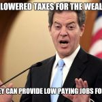 Brownback low taxes | I'VE LOWERED TAXES FOR THE WEALTHY... SO THEY CAN PROVIDE LOW PAYING JOBS FOR YA'LL... | image tagged in kansas,brownback | made w/ Imgflip meme maker