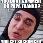 Chin Chin | YOU DONT COMMENT ON PAPA FRANKU? YOU GET SACRAFICED. | image tagged in chin chin | made w/ Imgflip meme maker