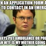 Emergency contact | WHEN AN APPLICATION FORM ASKS WHO TO CONTACT IN AN EMERGENCY; I ALWAYS PUT AMBULANCE OR POLICE...  I MEAN WTF IS MY MOTHER GOING TO DO | image tagged in memes,dwight schrute | made w/ Imgflip meme maker