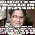 I feel so sorry for liberals | DON'T HAVE A GUN IN YOUR HOME. IF A BURGLAR BREAKS IN YOU MIGHT DO SOMETHING STUPID AND SHOOT HIM; INSTEAD GREET HIM AND GIVE HIM A HUG... HE WILL BREAK DOWN SEE THE ERROR OF HIS WAYS AND HAVE A CUP OF COFFEE WITH YOU. NOW... INSTEAD OF A CORPSE YOU HAVE A NEW FRIEND. ISN'T THAT NICE? | image tagged in emily litella | made w/ Imgflip meme maker