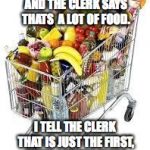 I'm filled to the top with food | AT THE CASH REGISTER AND THE CLERK SAYS THATS  A LOT OF FOOD. I TELL THE CLERK THAT IS JUST THE FIRST, THEIR ARE TEN MORE | image tagged in i'm filled to the top with food | made w/ Imgflip meme maker