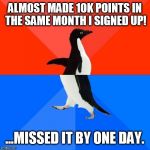 Socially awesome to socially awkward penguin | ALMOST MADE 10K POINTS IN THE SAME MONTH I SIGNED UP! ...MISSED IT BY ONE DAY. | image tagged in socially awesome to socially awkward penguin | made w/ Imgflip meme maker