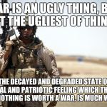 Great quote by John Stuart Mill | WAR IS AN UGLY THING, BUT NOT THE UGLIEST OF THINGS:; THE DECAYED AND DEGRADED STATE OF MORAL AND PATRIOTIC FEELING WHICH THINKS THAT NOTHING IS WORTH A WAR, IS MUCH WORSE.  | image tagged in soldier | made w/ Imgflip meme maker