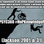 Charlies Wheelchair | " This exploitation 
of the mental health system was a double-edged sword because it created 
a paranoia that 
keeps the worried well 
and
 the emotionally overwhelmed out the system."; #MSUPSYC360 #HoPKnowledgeProject; (Jackson, 2001, p. 31) | image tagged in charlies wheelchair | made w/ Imgflip meme maker