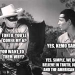  The Lone Ranger and Tonto: What they were like  back in the day. | TONTO, YOU'LL 
COVER MY 6? YES, KEMO SABE! DO YOU WANT TO TELL THEM WHY? YES. SIMPLE, WE BOTH BELIEVE IN TRUTH, JUSTICE AND THE AMERICAN WAY! | image tagged in lone ranger and tonto,memes,team america,make america great again,pepperidge farm remembers | made w/ Imgflip meme maker