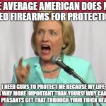 crazy hillary clinton | THE AVERAGE AMERICAN DOES NOT NEED FIREARMS FOR PROTECTION! I NEED GUNS TO PROTECT ME BECAUSE MY LIFE IS WAY MORE IMPORTANT THAN YOURS! WHY CAN'T YOU PEASANTS GET THAT THROUGH YOUR THICK HEADS? | image tagged in crazy hillary clinton | made w/ Imgflip meme maker