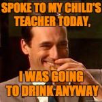 madmen | SPOKE TO MY CHILD'S TEACHER TODAY, I WAS GOING TO DRINK ANYWAY | image tagged in madmen | made w/ Imgflip meme maker