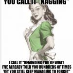 50's housewife | YOU CALL IT "NAGGING"; I CALL IT "REMINDING YOU OF WHAT I'VE ALREADY TOLD YOU HUNDREDS OF TIMES YET YOU STILL KEEP MANAGING TO FORGET" | image tagged in 50's housewife | made w/ Imgflip meme maker