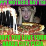 pizza boys here baby | HAPPY MOTHERS DAY TRICIA; HOPE YOU LOVE YOUR NAKED CITY PIZZA | image tagged in pizza boys here baby | made w/ Imgflip meme maker
