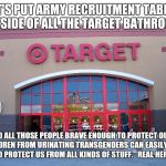 Target for Gender Equality | LET'S PUT ARMY RECRUITMENT TABLES OUTSIDE OF ALL THE TARGET BATHROOMS; SO ALL THOSE PEOPLE BRAVE ENOUGH TO PROTECT OUR CHILDREN FROM URINATING TRANSGENDERS CAN EASILY SIGN UP TO PROTECT US FROM ALL KINDS OF STUFF.   REAL HEROES! | image tagged in target for gender equality | made w/ Imgflip meme maker