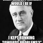 Franklin D. Roosevelt | "WHAT KIND OF PRESIDENT WOULD I BE IF; I KEPT RUNNING TOWARDS PROBLEMS?" | image tagged in franklin d roosevelt | made w/ Imgflip meme maker