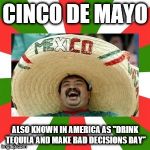 Sombrero man  | CINCO DE MAYO; ALSO KNOWN IN AMERICA AS "DRINK TEQUILA AND MAKE BAD DECISIONS DAY" | image tagged in sombrero man | made w/ Imgflip meme maker