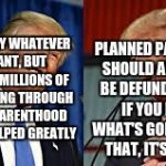 Two Donald Trumps | PLANNED PARENTHOOD SHOULD ABSOLUTELY BE DEFUNDED. I MEAN, IF YOU LOOK AT WHAT'S GOING ON WITH THAT, IT'S TERRIBLE. YOU CAN SAY WHATEVER YOU WANT, BUT THEY HAVE MILLIONS OF WOMEN GOING THROUGH PLANNED PARENTHOOD WHO ARE HELPED GREATLY | image tagged in two donald trumps | made w/ Imgflip meme maker