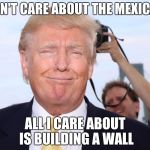 Trump | I DON'T CARE ABOUT THE MEXICANS; ALL I CARE ABOUT IS BUILDING A WALL | image tagged in trump | made w/ Imgflip meme maker