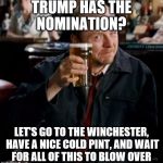 There's another one for Hillary... | TRUMP HAS THE NOMINATION? LET'S GO TO THE WINCHESTER, HAVE A NICE COLD PINT, AND WAIT FOR ALL OF THIS TO BLOW OVER | image tagged in winchester,memes,shaun of the dead,trump,films | made w/ Imgflip meme maker