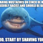 Snark Shark | "WEARING MUSTACHES ON CINCO DE MAYO IS INCREDIBLY RACIST AND SHOULD BE BANNED!"; "GOOD, START BY SHAVING YOURS" | image tagged in snark shark | made w/ Imgflip meme maker