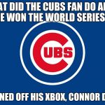 CubsGranchildren | WHAT DID THE CUBS FAN DO AFTER HE WON THE WORLD SERIES ? HE TURNED OFF HIS XBOX, CONNOR DESMET | image tagged in cubsgranchildren | made w/ Imgflip meme maker