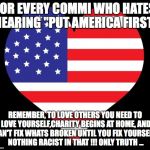 American Flag Heart | FOR EVERY COMMI WHO HATES HEARING "PUT AMERICA FIRST"; REMEMBER, TO LOVE OTHERS YOU NEED TO LOVE YOURSELF,CHARITY BEGINS AT HOME, AND CAN'T FIX WHATS BROKEN UNTIL YOU FIX YOURSELF- NOTHING RACIST IN THAT !!! ONLY TRUTH ... | image tagged in american flag heart | made w/ Imgflip meme maker