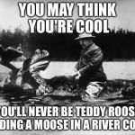 Teddy Roosevelt on a Moose | YOU MAY THINK YOU'RE COOL; BUT YOU'LL NEVER BE TEDDY ROOSEVELT RIDING A MOOSE IN A RIVER COOL | image tagged in teddy roosevelt on a moose | made w/ Imgflip meme maker