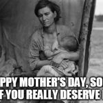 Migrant Mother | HAPPY MOTHER'S DAY, SOME OF YOU REALLY DESERVE IT. | image tagged in migrant mother | made w/ Imgflip meme maker