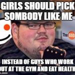 fedora obese reddit glasses fingerless gloves atheist neckbeard  | GIRLS SHOULD PICK SOMBODY LIKE ME; INSTEAD OF GUYS WHO WORK OUT AT THE GYM AND EAT HEALTHY | image tagged in fedora obese reddit glasses fingerless gloves atheist neckbeard | made w/ Imgflip meme maker