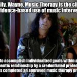 Wayes World Alice Cooper | Actually, Wayne, Music Therapy is the clinical and evidence-based use of music interventions; to accomplish individualized goals within a therapeutic relationship by a credentialed professional who has completed an approved music therapy program. | image tagged in wayes world alice cooper | made w/ Imgflip meme maker